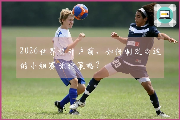 2026世界杯开户前，如何制定合适的小组赛竞猜策略？