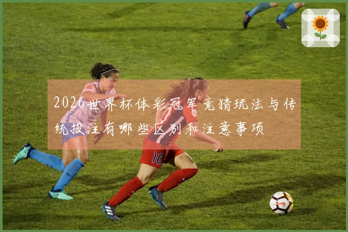 2026世界杯体彩冠军竞猜玩法与传统投注有哪些区别和注意事项